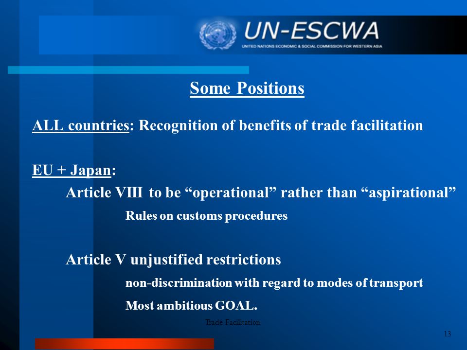 Some Positions ALL countries: Recognition of benefits of trade facilitation EU + Japan: Article VIII to be operational rather than aspirational Rules on customs procedures Article V unjustified restrictions non-discrimination with regard to modes of transport Most ambitious GOAL.