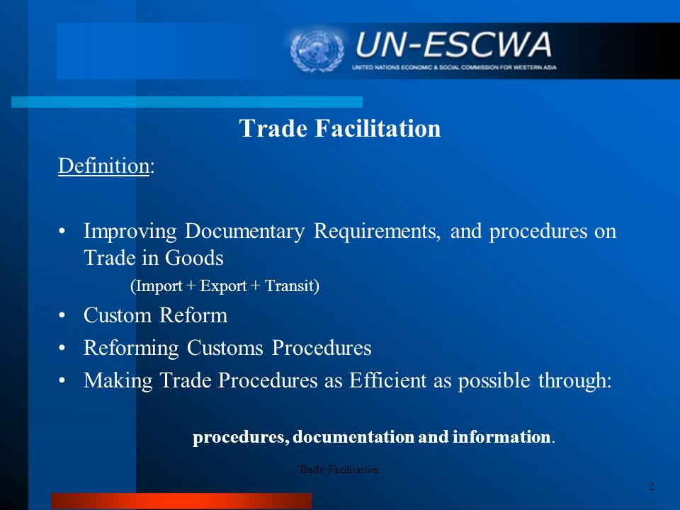 Trade Facilitation Definition: Improving Documentary Requirements, and procedures on Trade in Goods (Import + Export + Transit) Custom Reform Reforming Customs Procedures Making Trade Procedures as Efficient as possible through: procedures, documentation and information.