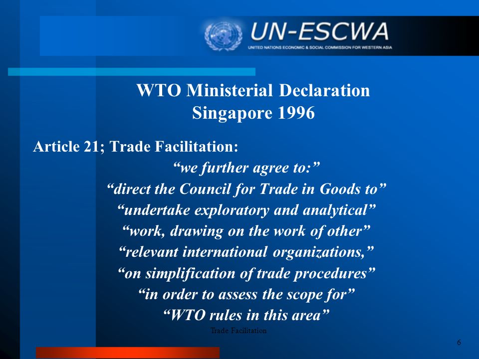 WTO Ministerial Declaration Singapore 1996 Article 21; Trade Facilitation: we further agree to: direct the Council for Trade in Goods to undertake exploratory and analytical work, drawing on the work of other relevant international organizations, on simplification of trade procedures in order to assess the scope for WTO rules in this area Trade Facilitation 6
