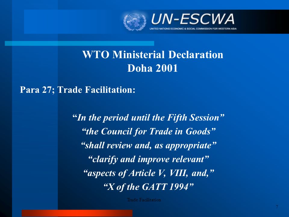 WTO Ministerial Declaration Doha 2001 Para 27; Trade Facilitation: In the period until the Fifth Session the Council for Trade in Goods shall review and, as appropriate clarify and improve relevant aspects of Article V, VIII, and, X of the GATT 1994 Trade Facilitation 7