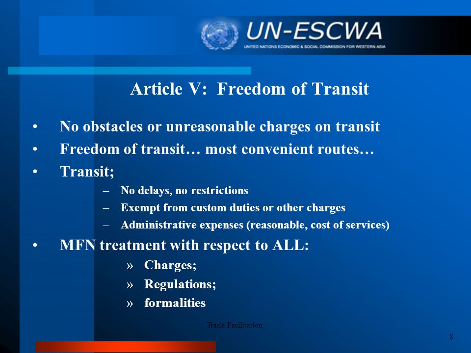 Article V: Freedom of Transit No obstacles or unreasonable charges on transit Freedom of transit… most convenient routes… Transit; –No delays, no restrictions –Exempt from custom duties or other charges –Administrative expenses (reasonable, cost of services) MFN treatment with respect to ALL: »Charges; »Regulations; »formalities Trade Facilitation 8