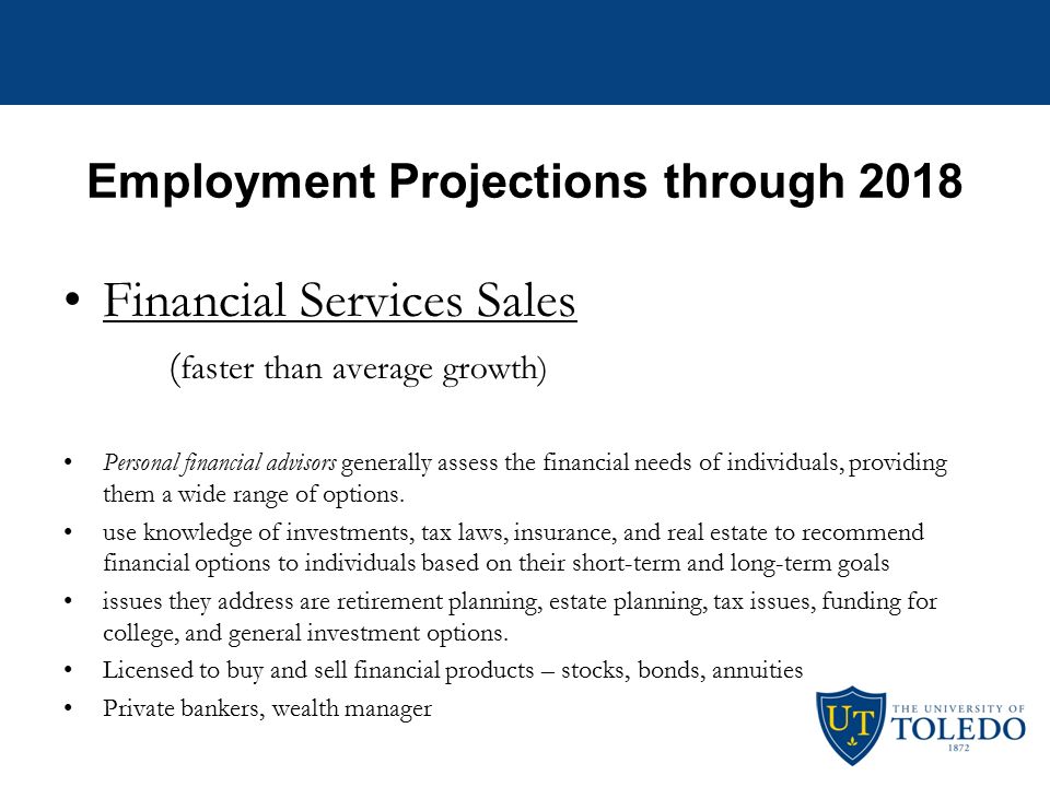 Employment Projections through 2018 Financial Analysts ( faster than average growth) –Financial analysts assess the economic performance of companies and industries for firms and institutions with money to invest –work for banks, insurance companies, mutual and pension funds, securities firms, and other businesses helping the company or their clients make investment decisions.