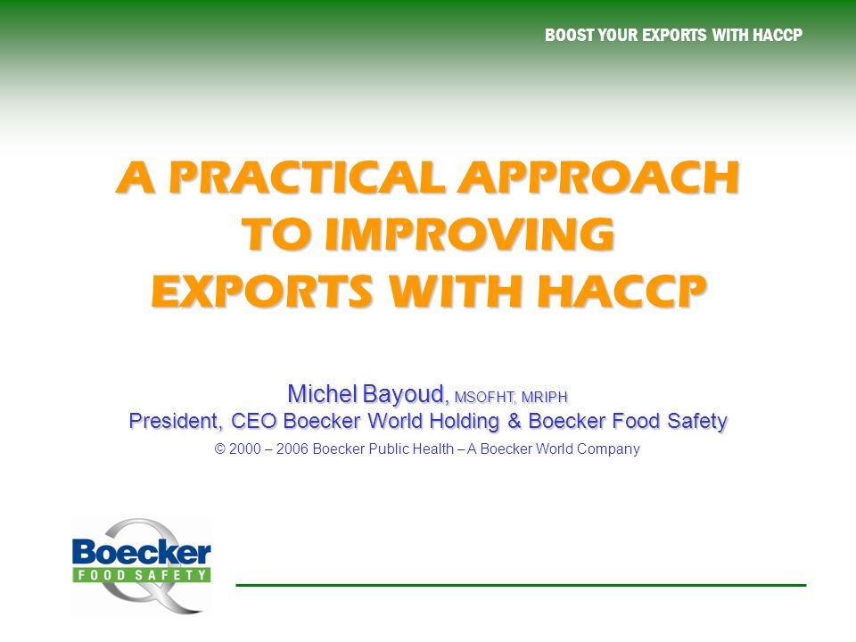 BOOST YOUR EXPORTS WITH HACCP A PRACTICAL APPROACH TO IMPROVING EXPORTS WITH HACCP Michel Bayoud, MSOFHT, MRIPH President, CEO Boecker World Holding & Boecker Food Safety Michel Bayoud, MSOFHT, MRIPH President, CEO Boecker World Holding & Boecker Food Safety © 2000 – 2006 Boecker Public Health – A Boecker World Company