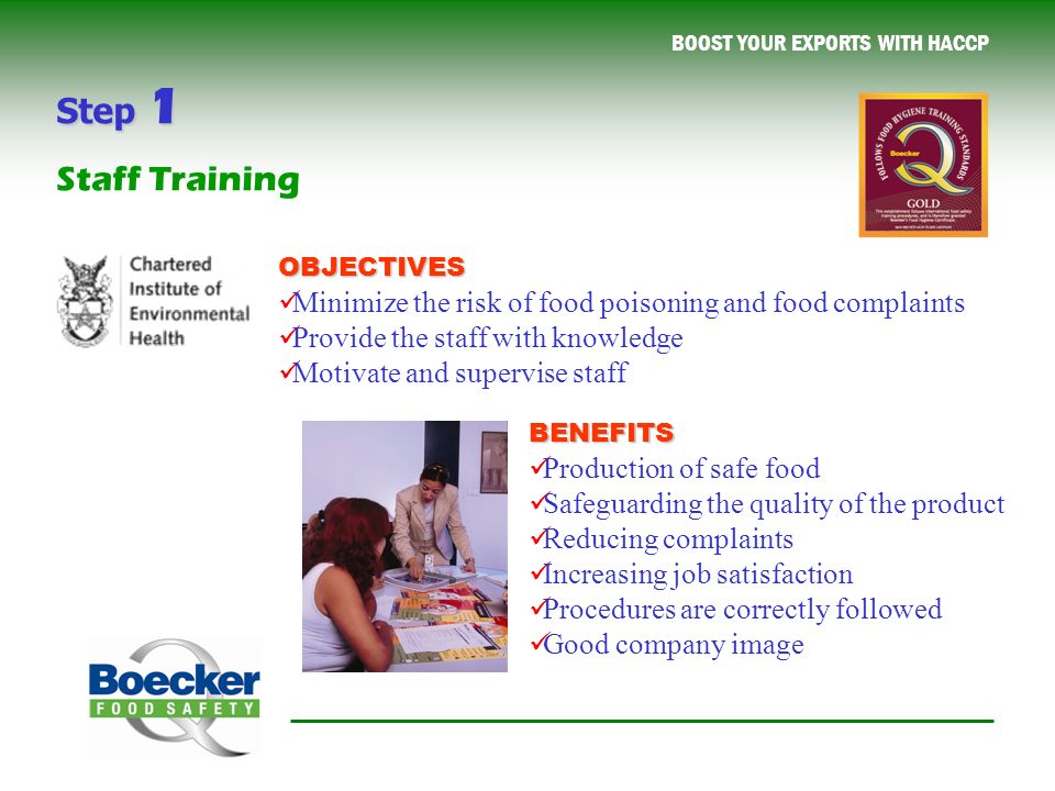 BOOST YOUR EXPORTS WITH HACCP OBJECTIVES Minimize the risk of food poisoning and food complaints Provide the staff with knowledge Motivate and supervise staff BENEFITS Production of safe food Safeguarding the quality of the product Reducing complaints Increasing job satisfaction Procedures are correctly followed Good company image Step 1 Staff Training