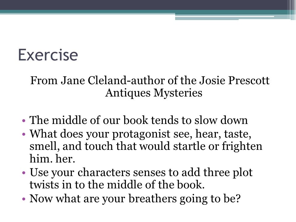 Exercise From Jane Cleland-author of the Josie Prescott Antiques Mysteries The middle of our book tends to slow down What does your protagonist see, hear, taste, smell, and touch that would startle or frighten him.