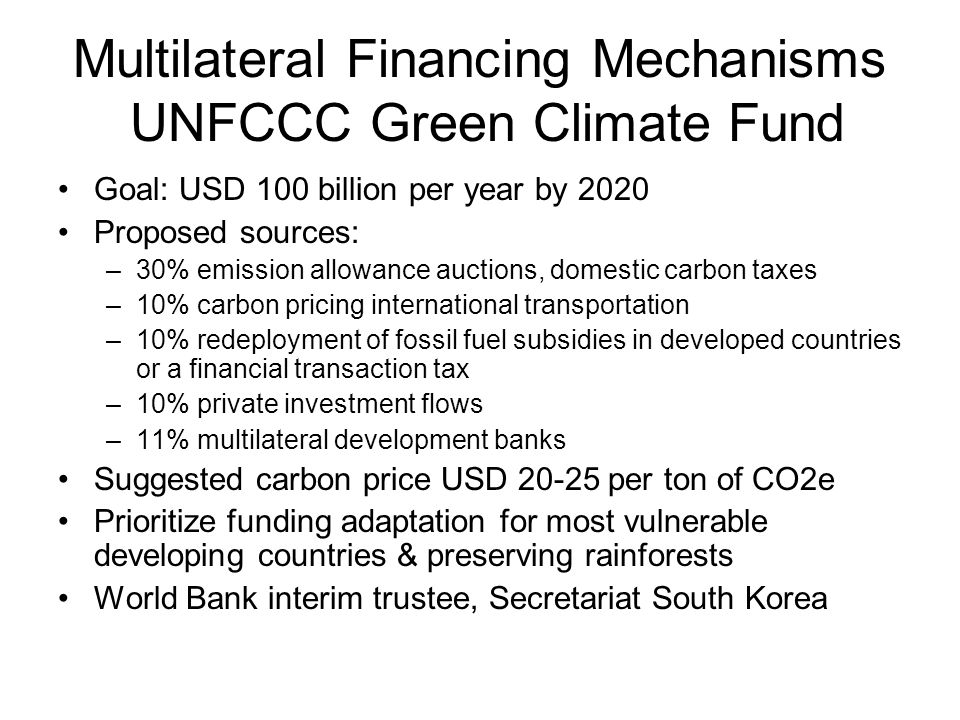 Multilateral Financing Mechanisms UNFCCC Green Climate Fund Goal: USD 100 billion per year by 2020 Proposed sources: –30% emission allowance auctions, domestic carbon taxes –10% carbon pricing international transportation –10% redeployment of fossil fuel subsidies in developed countries or a financial transaction tax –10% private investment flows –11% multilateral development banks Suggested carbon price USD per ton of CO2e Prioritize funding adaptation for most vulnerable developing countries & preserving rainforests World Bank interim trustee, Secretariat South Korea