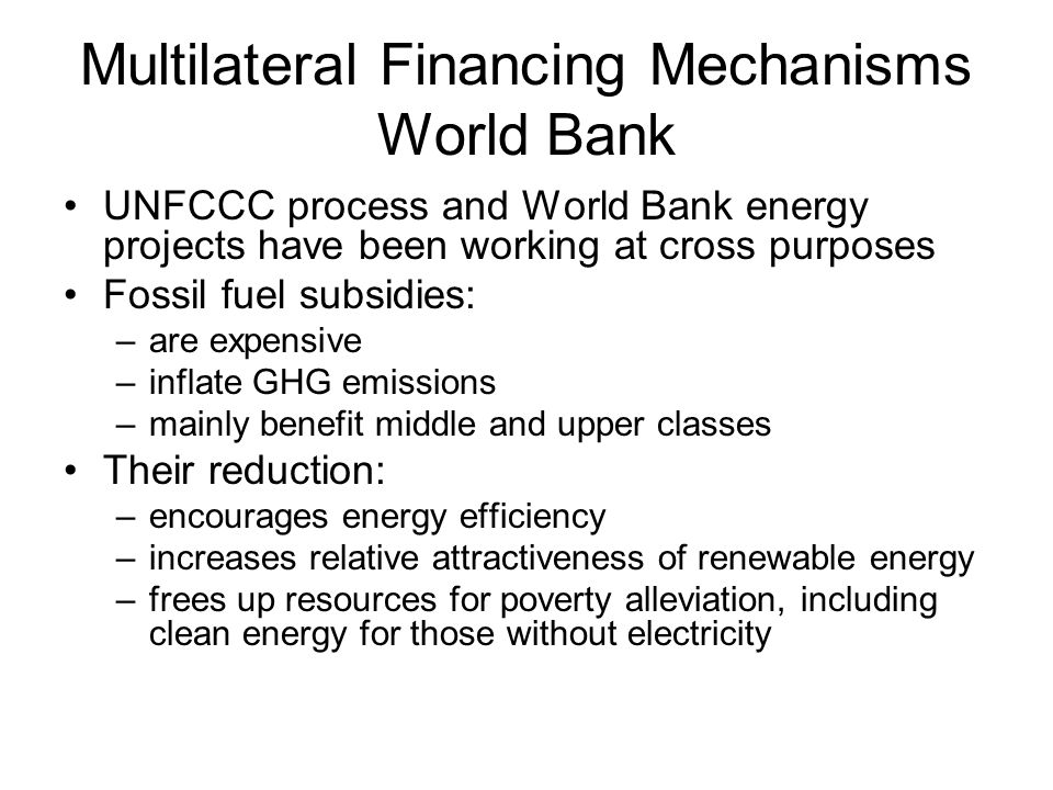 Multilateral Financing Mechanisms World Bank UNFCCC process and World Bank energy projects have been working at cross purposes Fossil fuel subsidies: –are expensive –inflate GHG emissions –mainly benefit middle and upper classes Their reduction: –encourages energy efficiency –increases relative attractiveness of renewable energy –frees up resources for poverty alleviation, including clean energy for those without electricity