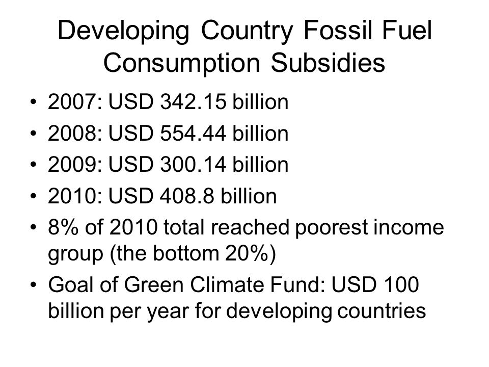 Developing Country Fossil Fuel Consumption Subsidies 2007: USD billion 2008: USD billion 2009: USD billion 2010: USD billion 8% of 2010 total reached poorest income group (the bottom 20%) Goal of Green Climate Fund: USD 100 billion per year for developing countries