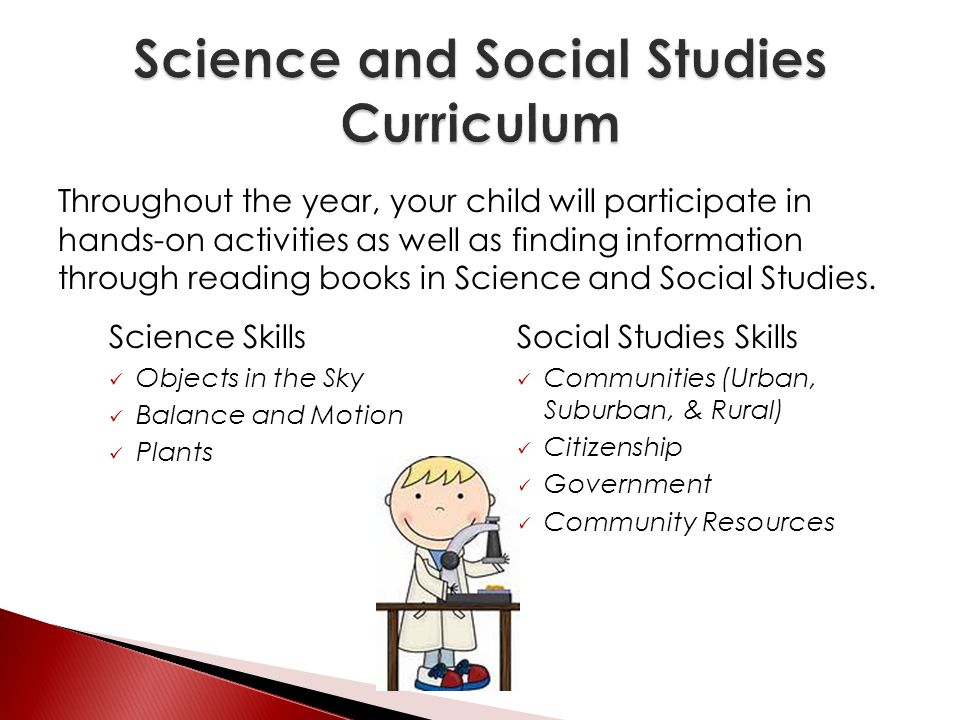 Science Skills Objects in the Sky Balance and Motion Plants Social Studies Skills Communities (Urban, Suburban, & Rural) Citizenship Government Community Resources Throughout the year, your child will participate in hands-on activities as well as finding information through reading books in Science and Social Studies.
