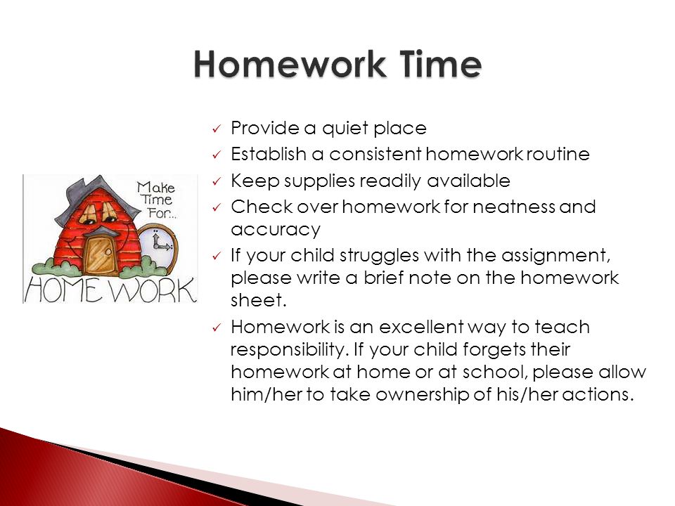 Provide a quiet place Establish a consistent homework routine Keep supplies readily available Check over homework for neatness and accuracy If your child struggles with the assignment, please write a brief note on the homework sheet.