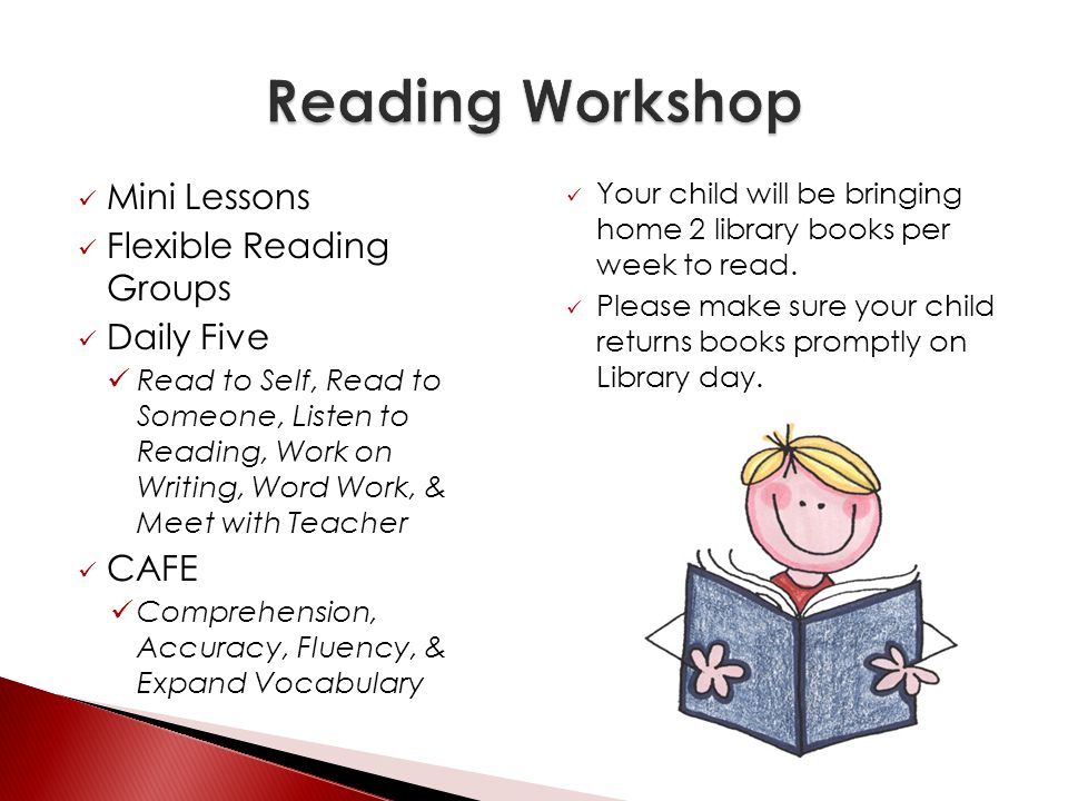 Mini Lessons Flexible Reading Groups Daily Five Read to Self, Read to Someone, Listen to Reading, Work on Writing, Word Work, & Meet with Teacher CAFE Comprehension, Accuracy, Fluency, & Expand Vocabulary Your child will be bringing home 2 library books per week to read.