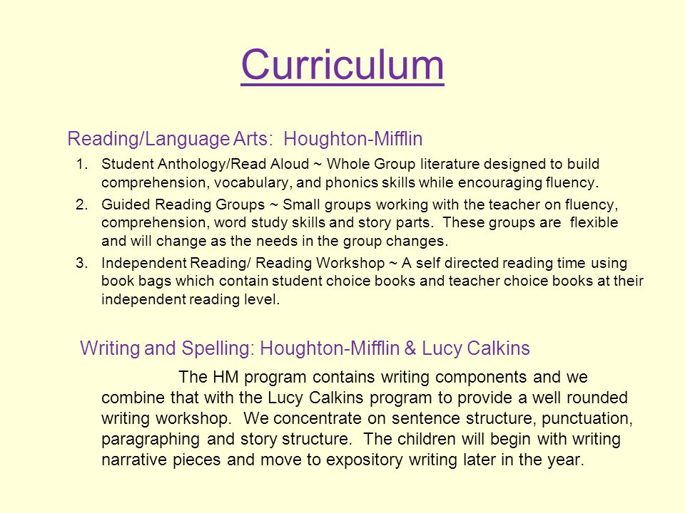 Curriculum Reading/Language Arts: Houghton-Mifflin 1.Student Anthology/Read Aloud ~ Whole Group literature designed to build comprehension, vocabulary, and phonics skills while encouraging fluency.