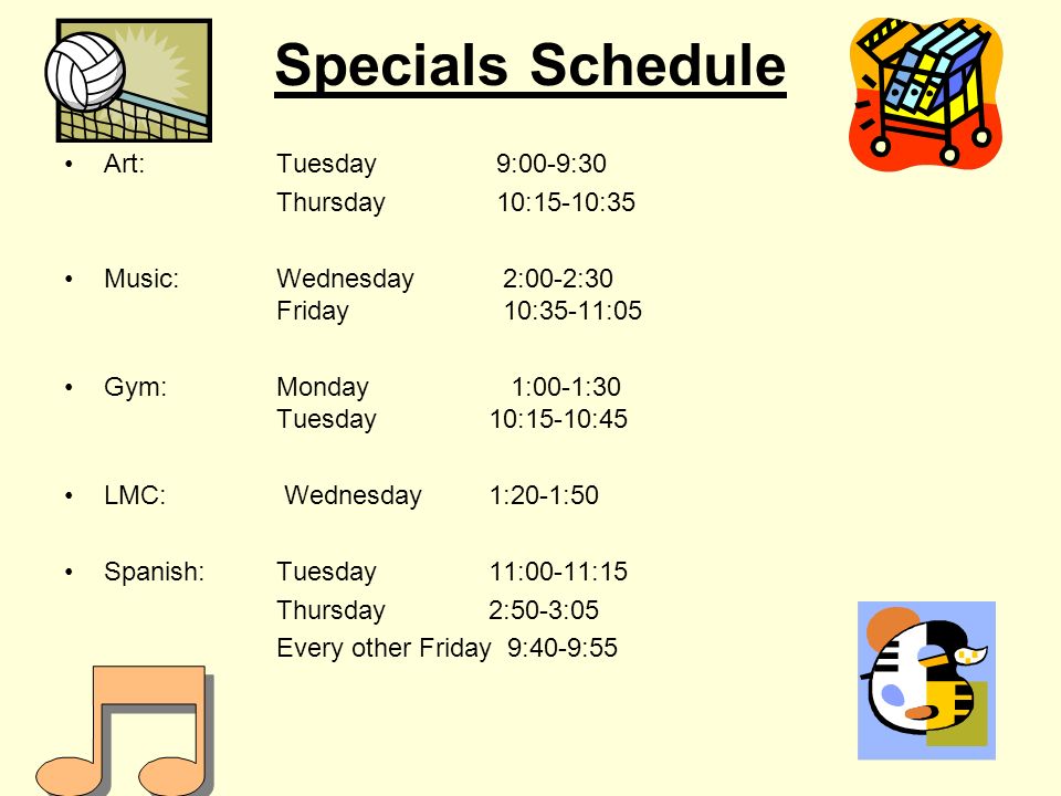 Specials Schedule Art: Tuesday 9:00-9:30 Thursday 10:15-10:35 Music:Wednesday 2:00-2:30 Friday 10:35-11:05 Gym: Monday 1:00-1:30 Tuesday10:15-10:45 LMC: Wednesday 1:20-1:50 Spanish: Tuesday 11:00-11:15 Thursday 2:50-3:05 Every other Friday 9:40-9:55
