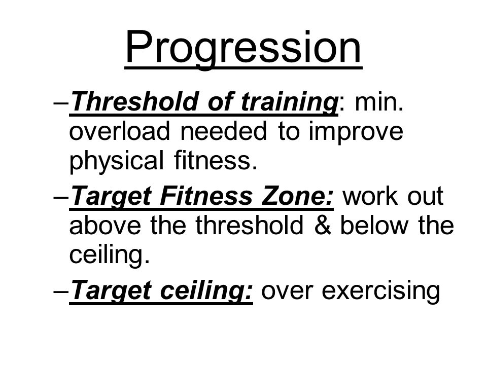 Progression –Threshold of training: min. overload needed to improve physical fitness.