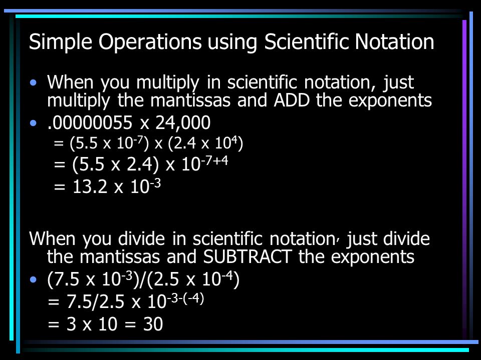Simple Operations using Scientific Notation When you multiply in scientific notation, just multiply the mantissas and ADD the exponents x 24,000 = (5.5 x ) x (2.4 x 10 4 ) = (5.5 x 2.4) x = 13.2 x When you divide in scientific notation, just divide the mantissas and SUBTRACT the exponents (7.5 x )/(2.5 x ) = 7.5/2.5 x (-4) = 3 x 10 = 30