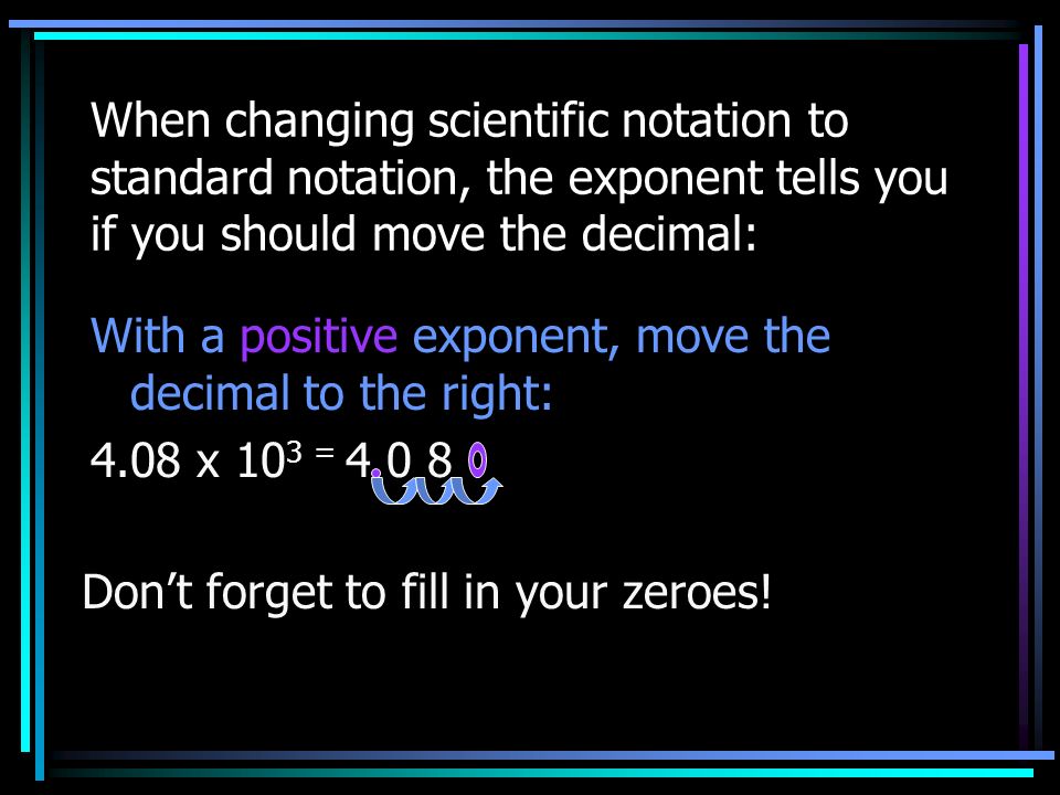 When changing scientific notation to standard notation, the exponent tells you if you should move the decimal: With a positive exponent, move the decimal to the right: 4.08 x 10 3 = Don’t forget to fill in your zeroes!