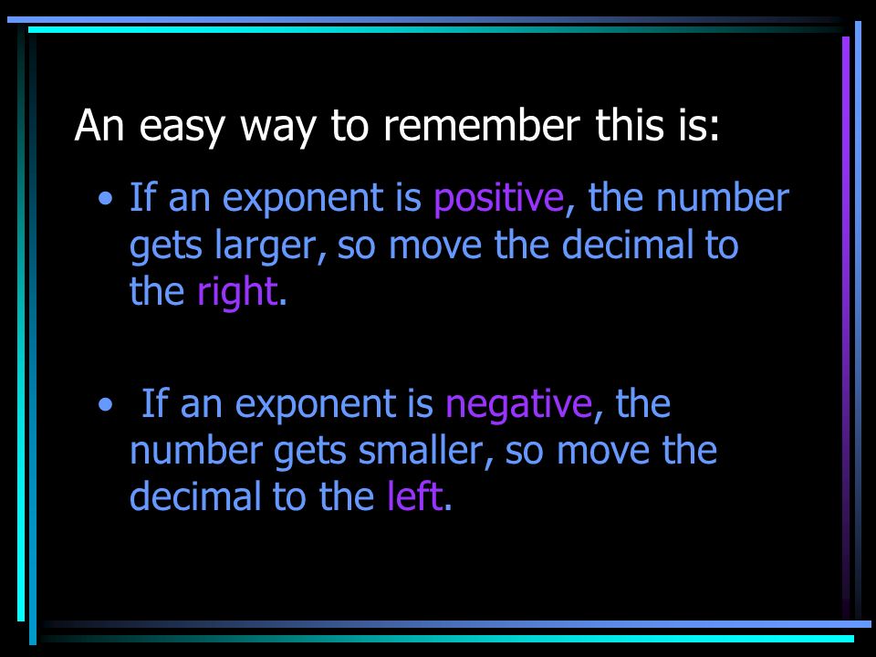 An easy way to remember this is: If an exponent is positive, the number gets larger, so move the decimal to the right.