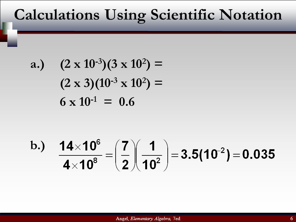 Angel, Elementary Algebra, 7ed 6 Calculations Using Scientific Notation a.) (2 x )(3 x 10 2 ) = (2 x 3)(10 -3 x 10 2 ) = 6 x = 0.6 b.)