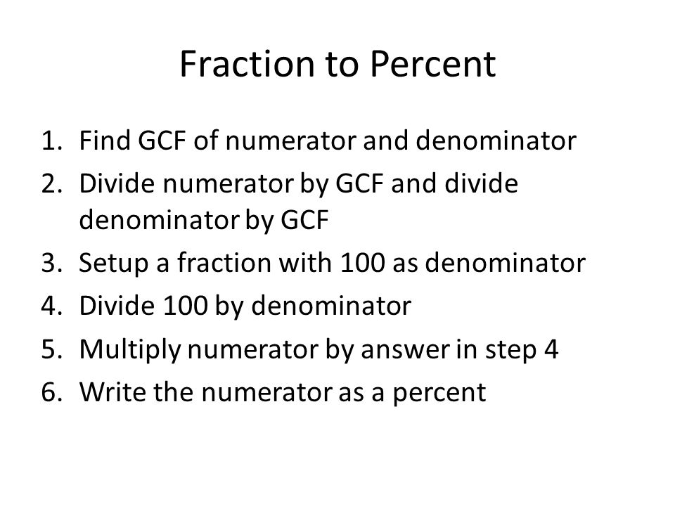 Fraction to Percent 1.Find GCF of numerator and denominator 2.Divide numerator by GCF and divide denominator by GCF 3.Setup a fraction with 100 as denominator 4.Divide 100 by denominator 5.Multiply numerator by answer in step 4 6.Write the numerator as a percent