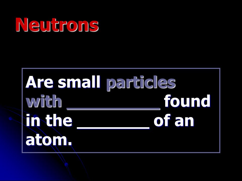 Neutrons Are small particles with _________ found in the _______ of an atom.