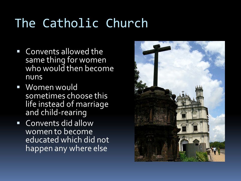The Catholic Church  Convents allowed the same thing for women who would then become nuns  Women would sometimes choose this life instead of marriage and child-rearing  Convents did allow women to become educated which did not happen any where else