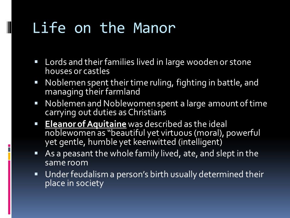 Life on the Manor  Lords and their families lived in large wooden or stone houses or castles  Noblemen spent their time ruling, fighting in battle, and managing their farmland  Noblemen and Noblewomen spent a large amount of time carrying out duties as Christians  Eleanor of Aquitaine was described as the ideal noblewomen as beautiful yet virtuous (moral), powerful yet gentle, humble yet keenwitted (intelligent)  As a peasant the whole family lived, ate, and slept in the same room  Under feudalism a person’s birth usually determined their place in society