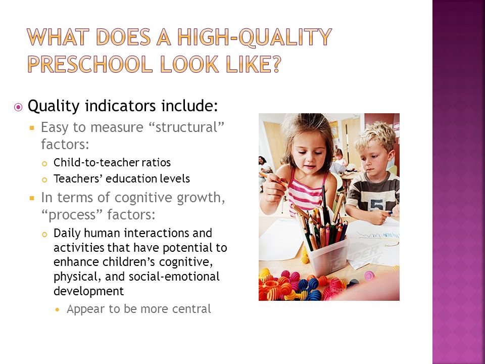  Quality indicators include:  Easy to measure structural factors: Child-to-teacher ratios Teachers’ education levels  In terms of cognitive growth, process factors: Daily human interactions and activities that have potential to enhance children’s cognitive, physical, and social-emotional development Appear to be more central