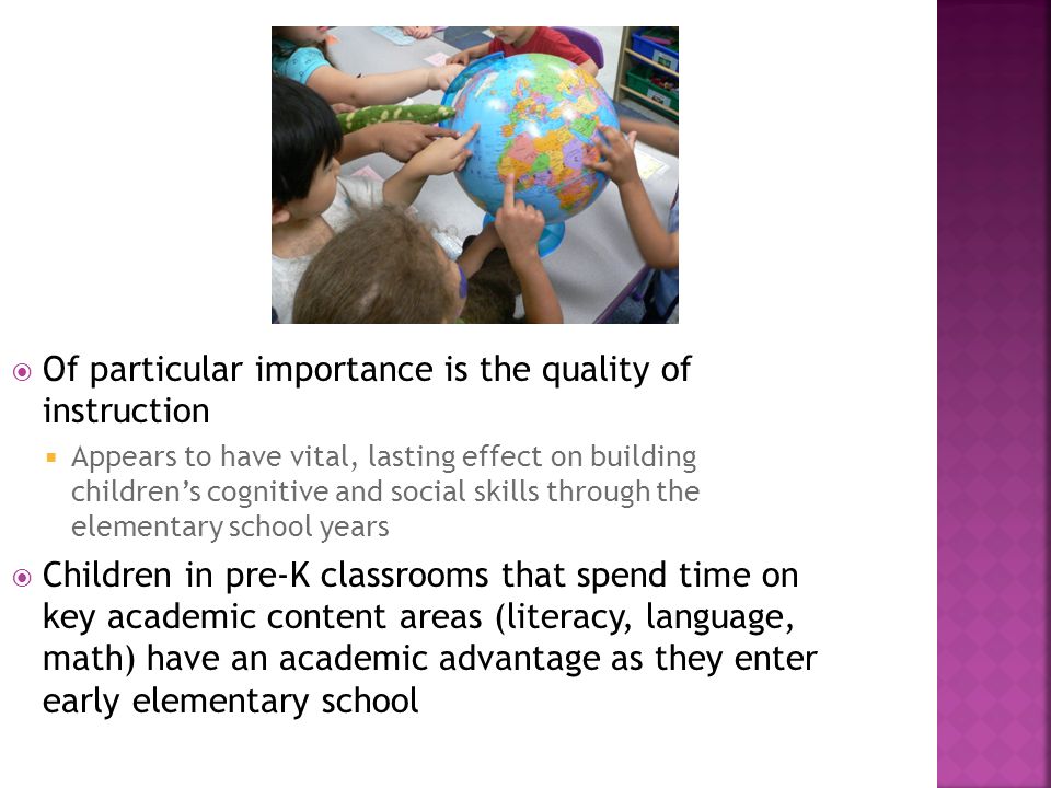  Of particular importance is the quality of instruction  Appears to have vital, lasting effect on building children’s cognitive and social skills through the elementary school years  Children in pre-K classrooms that spend time on key academic content areas (literacy, language, math) have an academic advantage as they enter early elementary school