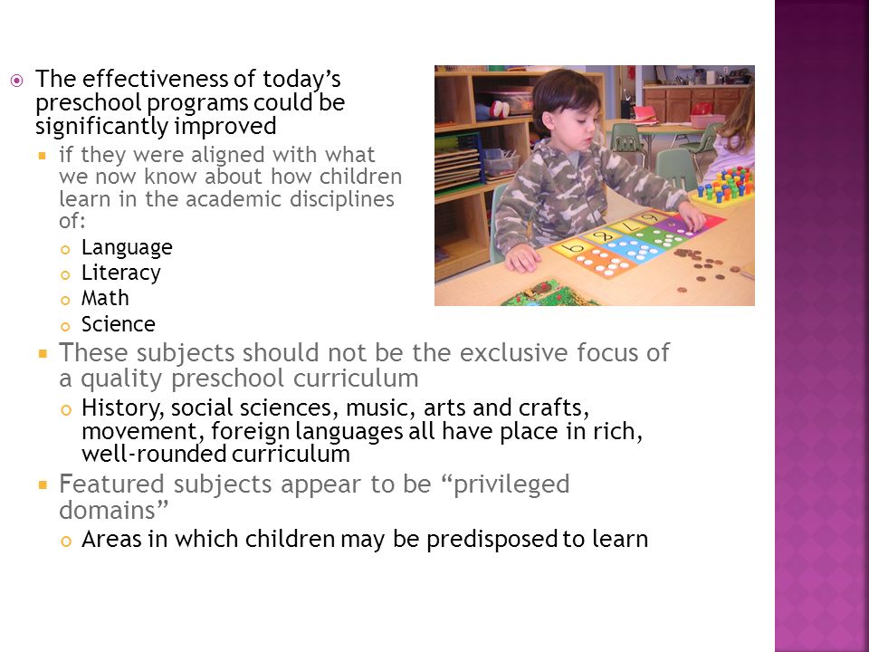  The effectiveness of today’s preschool programs could be significantly improved  if they were aligned with what we now know about how children learn in the academic disciplines of: Language Literacy Math Science  These subjects should not be the exclusive focus of a quality preschool curriculum History, social sciences, music, arts and crafts, movement, foreign languages all have place in rich, well-rounded curriculum  Featured subjects appear to be privileged domains Areas in which children may be predisposed to learn