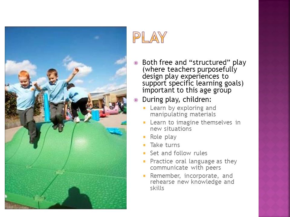  Both free and structured play (where teachers purposefully design play experiences to support specific learning goals) important to this age group  During play, children:  Learn by exploring and manipulating materials  Learn to imagine themselves in new situations  Role play  Take turns  Set and follow rules  Practice oral language as they communicate with peers  Remember, incorporate, and rehearse new knowledge and skills