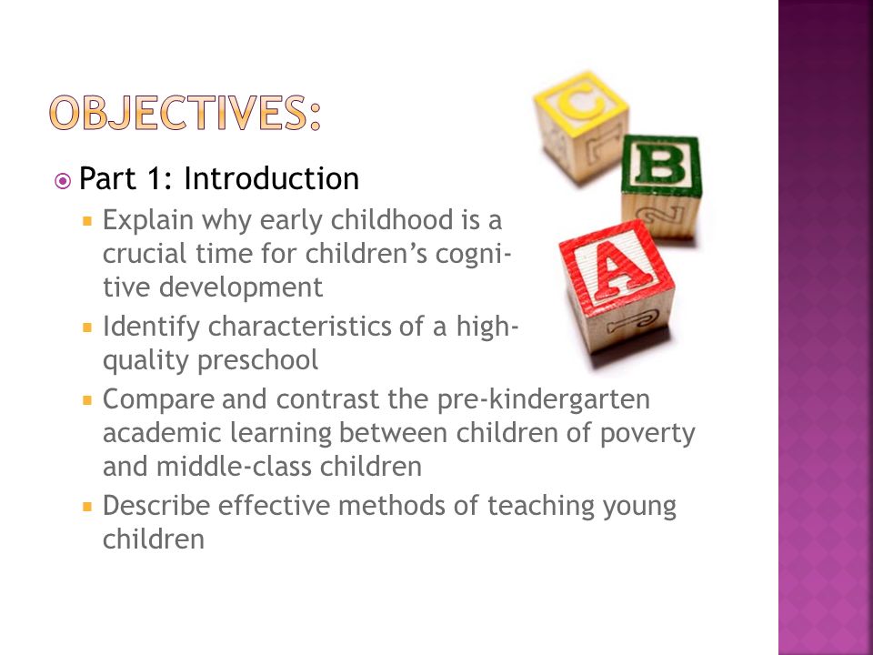  Part 1: Introduction  Explain why early childhood is a crucial time for children’s cogni- tive development  Identify characteristics of a high- quality preschool  Compare and contrast the pre-kindergarten academic learning between children of poverty and middle-class children  Describe effective methods of teaching young children