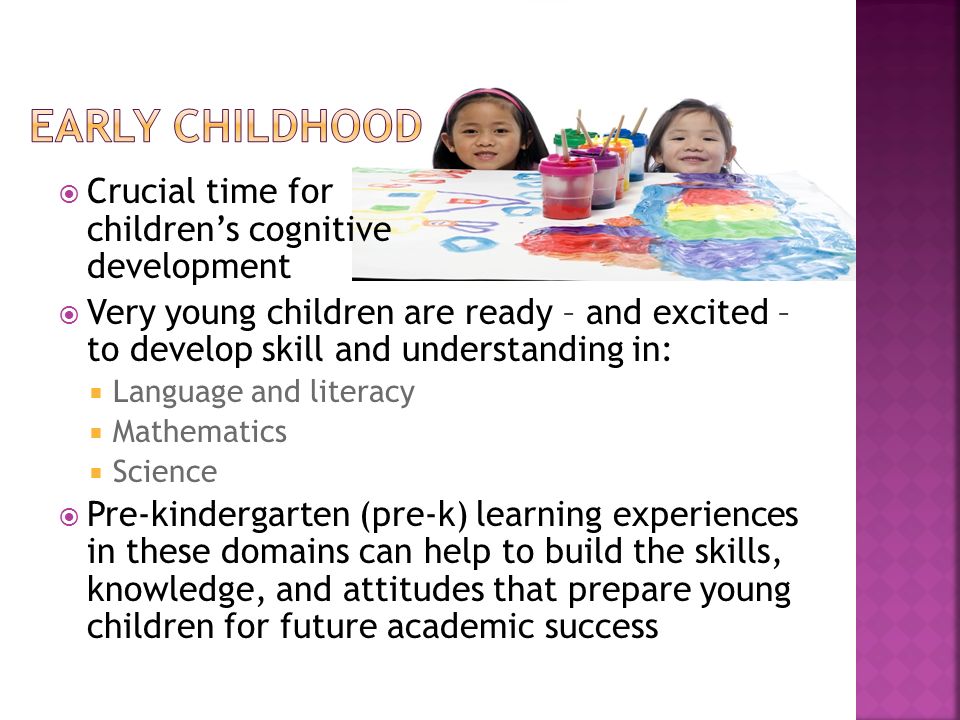  Crucial time for children’s cognitive development  Very young children are ready – and excited – to develop skill and understanding in:  Language and literacy  Mathematics  Science  Pre-kindergarten (pre-k) learning experiences in these domains can help to build the skills, knowledge, and attitudes that prepare young children for future academic success