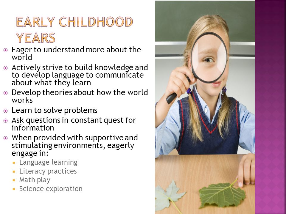  Eager to understand more about the world  Actively strive to build knowledge and to develop language to communicate about what they learn  Develop theories about how the world works  Learn to solve problems  Ask questions in constant quest for information  When provided with supportive and stimulating environments, eagerly engage in:  Language learning  Literacy practices  Math play  Science exploration