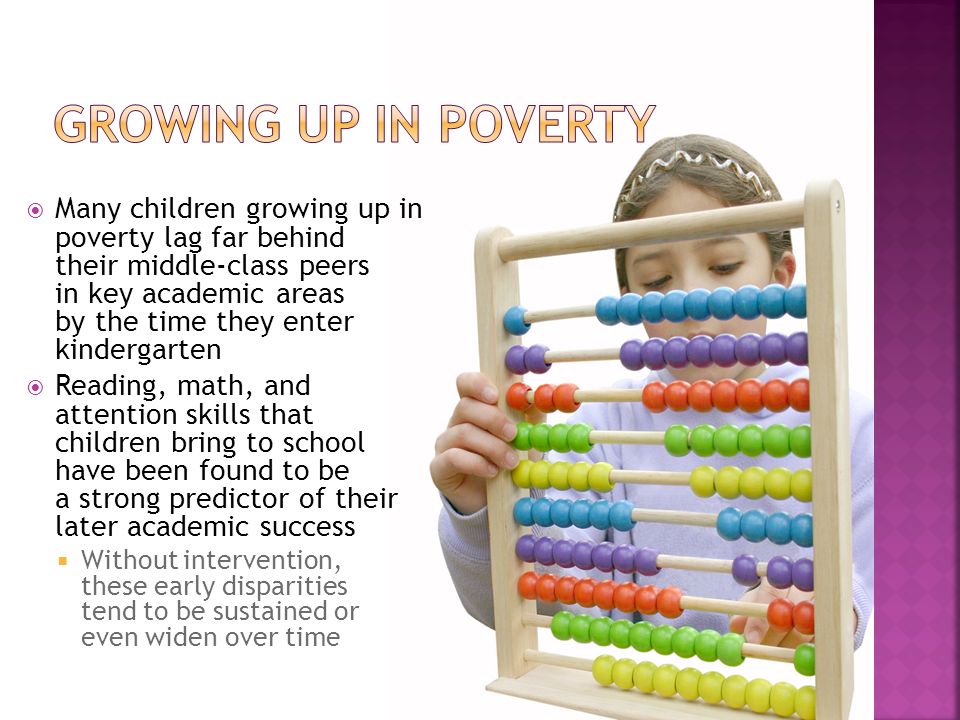  Many children growing up in poverty lag far behind their middle-class peers in key academic areas by the time they enter kindergarten  Reading, math, and attention skills that children bring to school have been found to be a strong predictor of their later academic success  Without intervention, these early disparities tend to be sustained or even widen over time