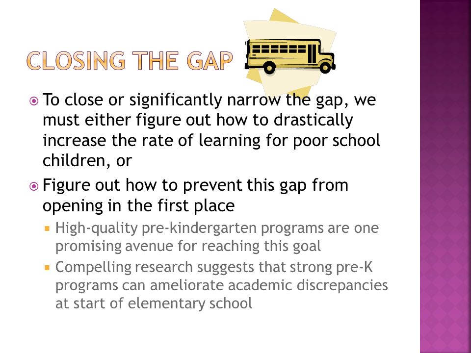  To close or significantly narrow the gap, we must either figure out how to drastically increase the rate of learning for poor school children, or  Figure out how to prevent this gap from opening in the first place  High-quality pre-kindergarten programs are one promising avenue for reaching this goal  Compelling research suggests that strong pre-K programs can ameliorate academic discrepancies at start of elementary school