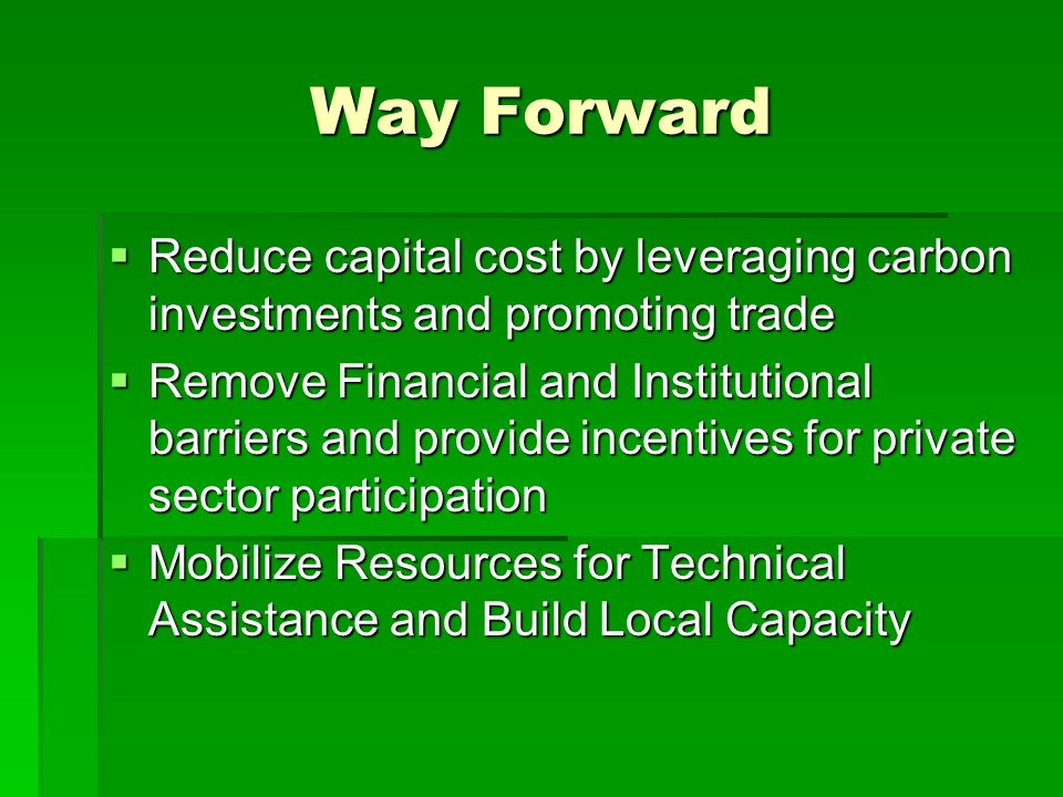 Way Forward  Reduce capital cost by leveraging carbon investments and promoting trade  Remove Financial and Institutional barriers and provide incentives for private sector participation  Mobilize Resources for Technical Assistance and Build Local Capacity