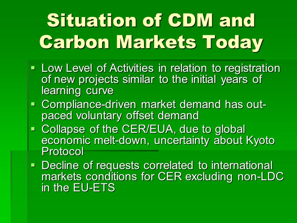 Situation of CDM and Carbon Markets Today  Low Level of Activities in relation to registration of new projects similar to the initial years of learning curve  Compliance-driven market demand has out- paced voluntary offset demand  Collapse of the CER/EUA, due to global economic melt-down, uncertainty about Kyoto Protocol  Decline of requests correlated to international markets conditions for CER excluding non-LDC in the EU-ETS