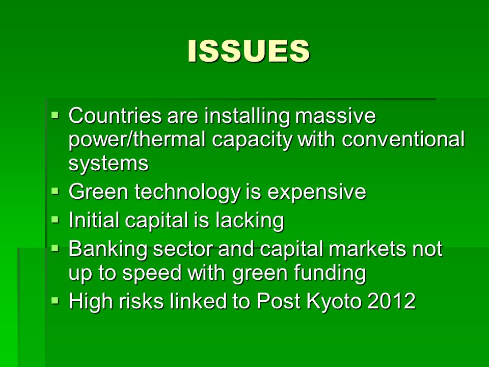 ISSUES  Countries are installing massive power/thermal capacity with conventional systems  Green technology is expensive  Initial capital is lacking  Banking sector and capital markets not up to speed with green funding  High risks linked to Post Kyoto 2012
