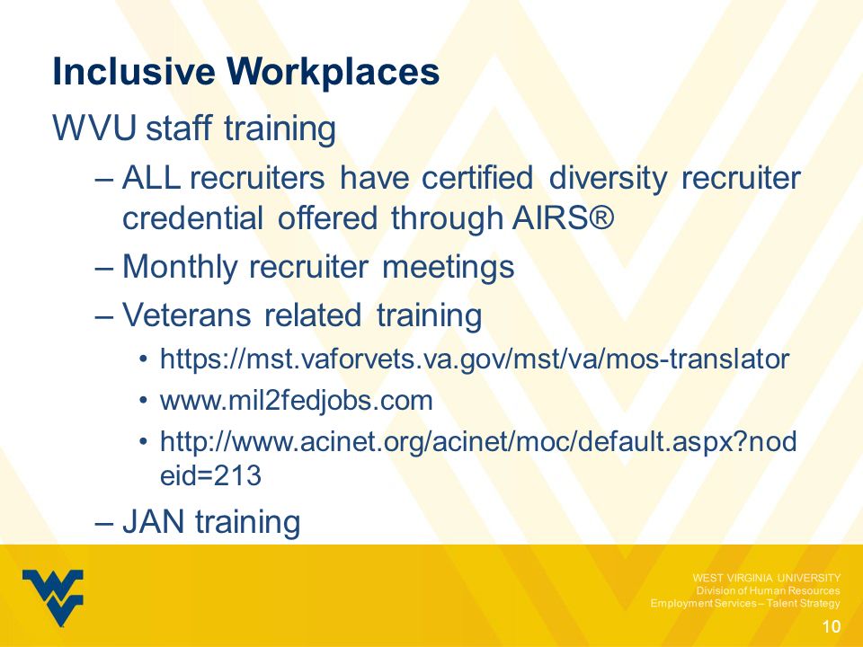WEST VIRGINIA UNIVERSITY Division of Human Resources Employment Services – Talent Strategy Inclusive Workplaces WVU staff training –ALL recruiters have certified diversity recruiter credential offered through AIRS® –Monthly recruiter meetings –Veterans related training nod eid=213 –JAN training 10