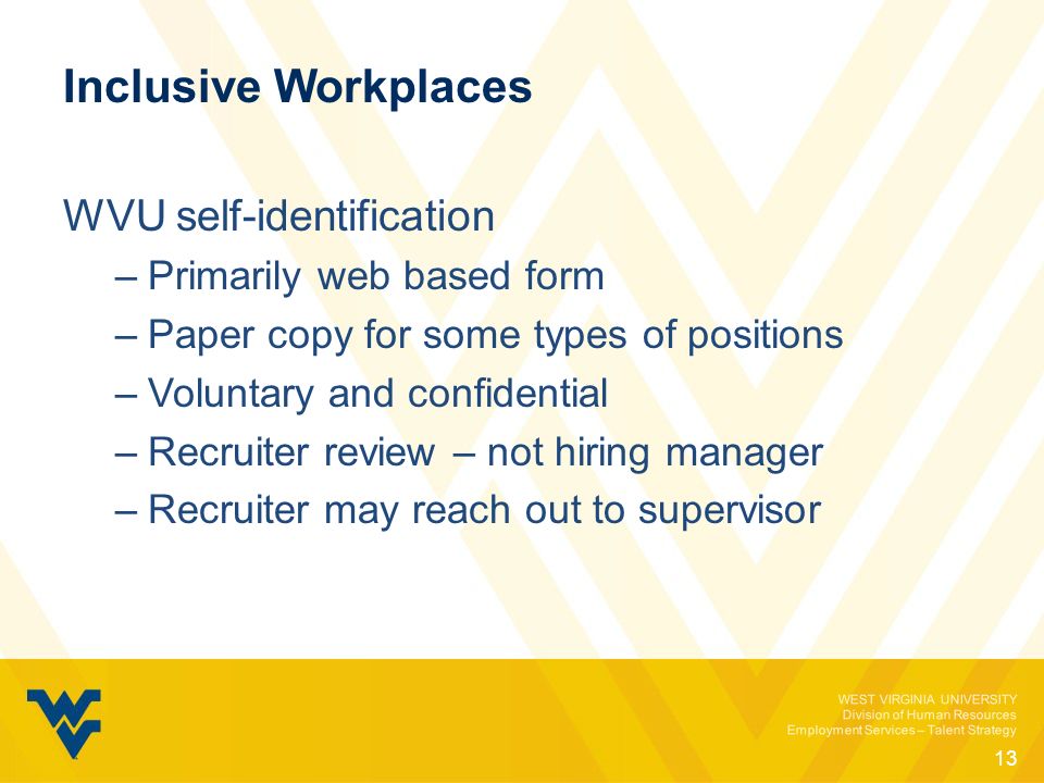WEST VIRGINIA UNIVERSITY Division of Human Resources Employment Services – Talent Strategy Inclusive Workplaces WVU self-identification –Primarily web based form –Paper copy for some types of positions –Voluntary and confidential –Recruiter review – not hiring manager –Recruiter may reach out to supervisor 13