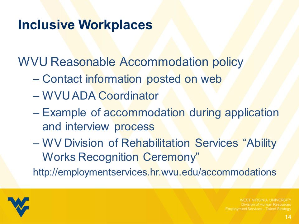 WEST VIRGINIA UNIVERSITY Division of Human Resources Employment Services – Talent Strategy Inclusive Workplaces WVU Reasonable Accommodation policy –Contact information posted on web –WVU ADA Coordinator –Example of accommodation during application and interview process –WV Division of Rehabilitation Services Ability Works Recognition Ceremony   14