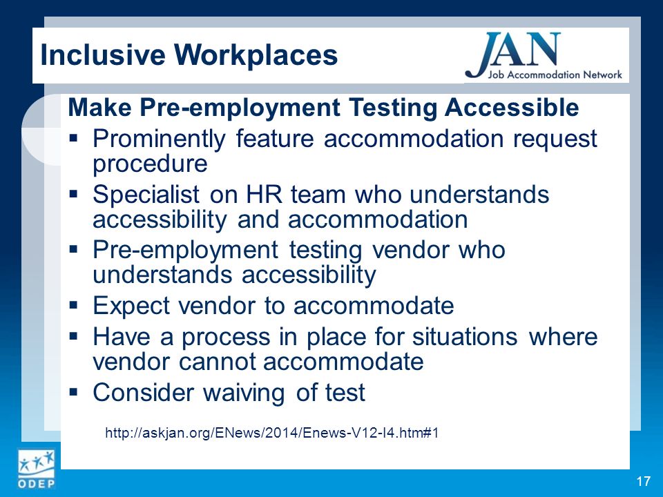 Inclusive Workplaces Make Pre-employment Testing Accessible  Prominently feature accommodation request procedure  Specialist on HR team who understands accessibility and accommodation  Pre-employment testing vendor who understands accessibility  Expect vendor to accommodate  Have a process in place for situations where vendor cannot accommodate  Consider waiving of test   17