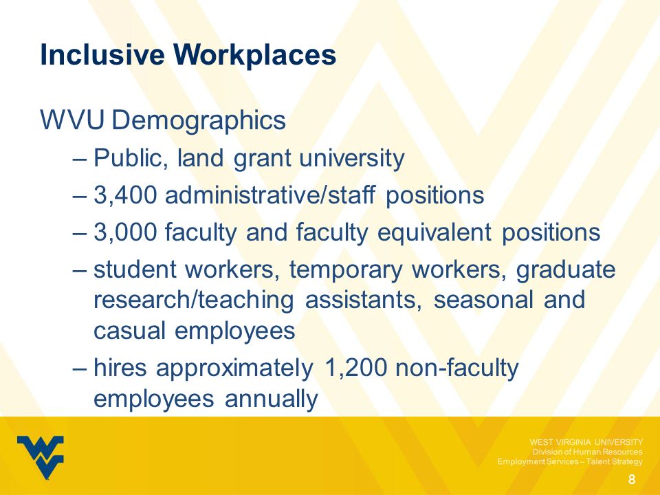 WEST VIRGINIA UNIVERSITY Division of Human Resources Employment Services – Talent Strategy Inclusive Workplaces WVU Demographics –Public, land grant university –3,400 administrative/staff positions –3,000 faculty and faculty equivalent positions –student workers, temporary workers, graduate research/teaching assistants, seasonal and casual employees –hires approximately 1,200 non-faculty employees annually 8