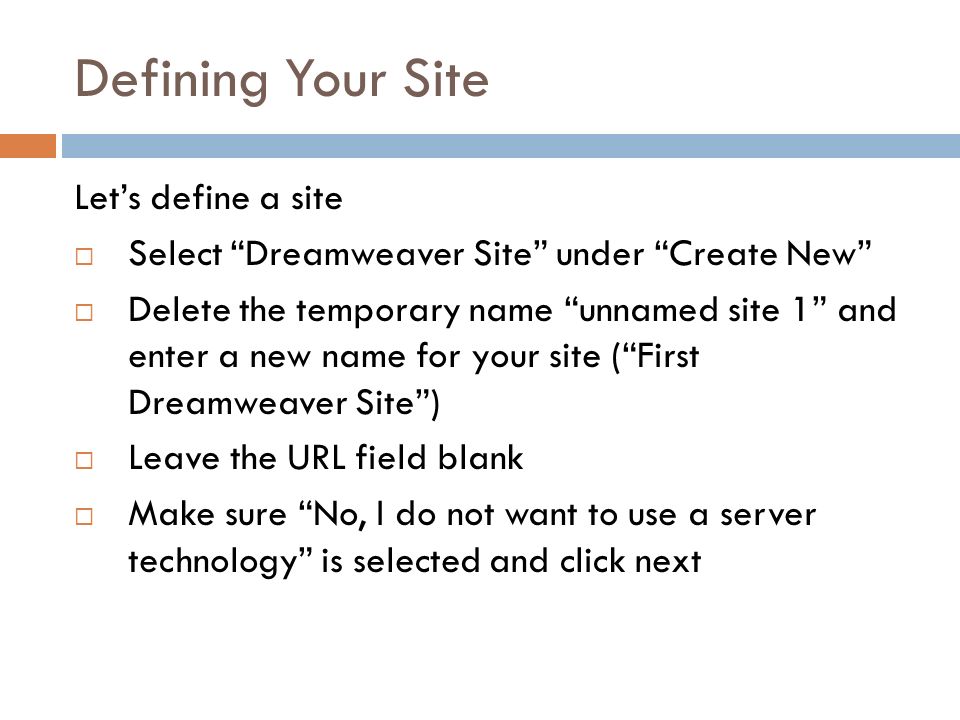 Defining Your Site Let’s define a site  Select Dreamweaver Site under Create New  Delete the temporary name unnamed site 1 and enter a new name for your site ( First Dreamweaver Site )  Leave the URL field blank  Make sure No, I do not want to use a server technology is selected and click next