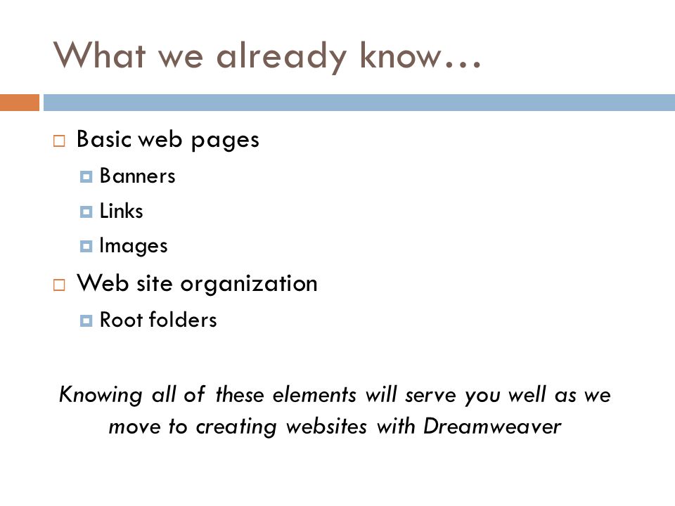 What we already know…  Basic web pages  Banners  Links  Images  Web site organization  Root folders Knowing all of these elements will serve you well as we move to creating websites with Dreamweaver