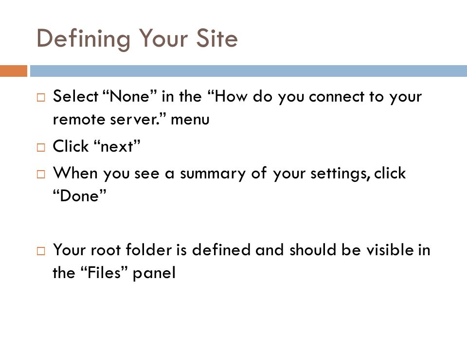 Defining Your Site  Select None in the How do you connect to your remote server. menu  Click next  When you see a summary of your settings, click Done  Your root folder is defined and should be visible in the Files panel