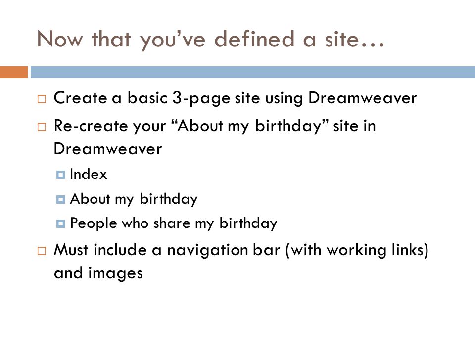 Now that you’ve defined a site…  Create a basic 3-page site using Dreamweaver  Re-create your About my birthday site in Dreamweaver  Index  About my birthday  People who share my birthday  Must include a navigation bar (with working links) and images
