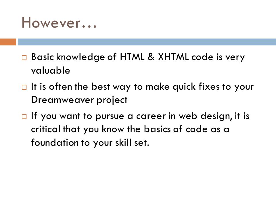 However…  Basic knowledge of HTML & XHTML code is very valuable  It is often the best way to make quick fixes to your Dreamweaver project  If you want to pursue a career in web design, it is critical that you know the basics of code as a foundation to your skill set.