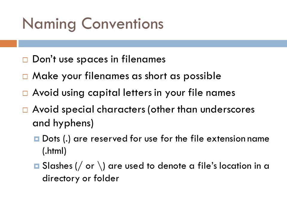Naming Conventions  Don’t use spaces in filenames  Make your filenames as short as possible  Avoid using capital letters in your file names  Avoid special characters (other than underscores and hyphens)  Dots (.) are reserved for use for the file extension name (.html)  Slashes (/ or \) are used to denote a file’s location in a directory or folder