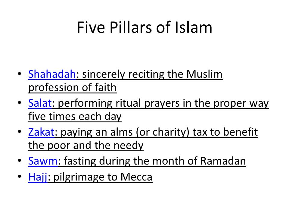 Five Pillars of Islam Shahadah: sincerely reciting the Muslim profession of faith Shahadah Salat: performing ritual prayers in the proper way five times each day Salat Zakat: paying an alms (or charity) tax to benefit the poor and the needy Zakat Sawm: fasting during the month of Ramadan Sawm Hajj: pilgrimage to Mecca Hajj